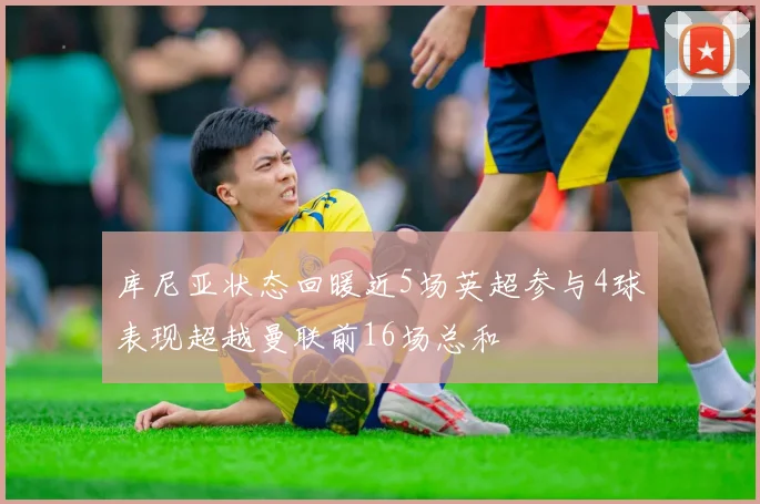 库尼亚状态回暖近5场英超参与4球表现超越曼联前16场总和