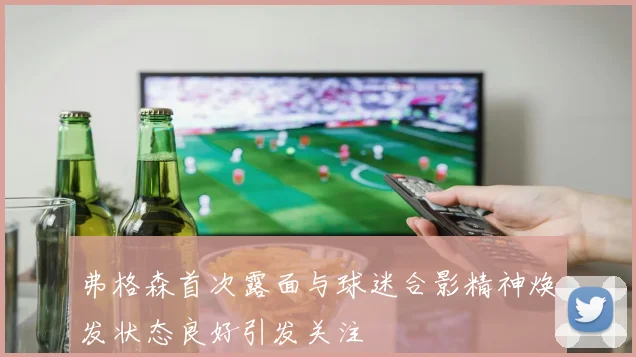 弗格森首次露面与球迷合影精神焕发状态良好引发关注