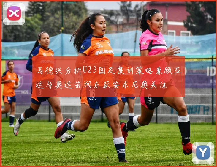 马德兴分析U23国足集训策略兼顾亚运与奥运苗润东获安东尼奥关注