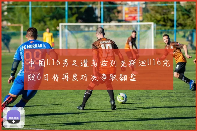 中国U16男足遭乌兹别克斯坦U16完败6日将再度对决争取翻盘