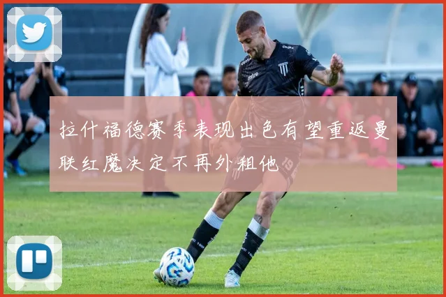 拉什福德赛季表现出色有望重返曼联红魔决定不再外租他