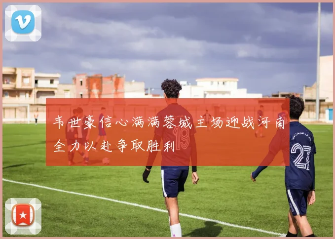 韦世豪信心满满蓉城主场迎战河南全力以赴争取胜利