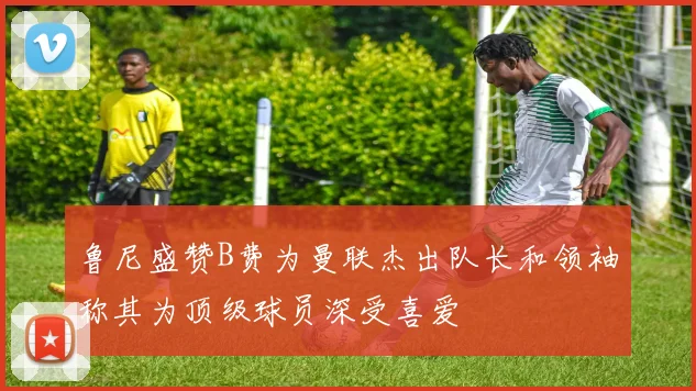 鲁尼盛赞B费为曼联杰出队长和领袖称其为顶级球员深受喜爱
