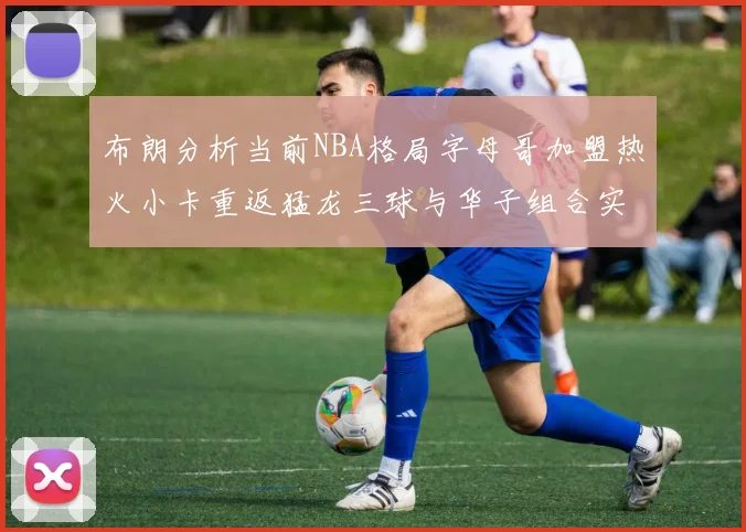 布朗分析当前NBA格局字母哥加盟热火小卡重返猛龙三球与华子组合实力强劲