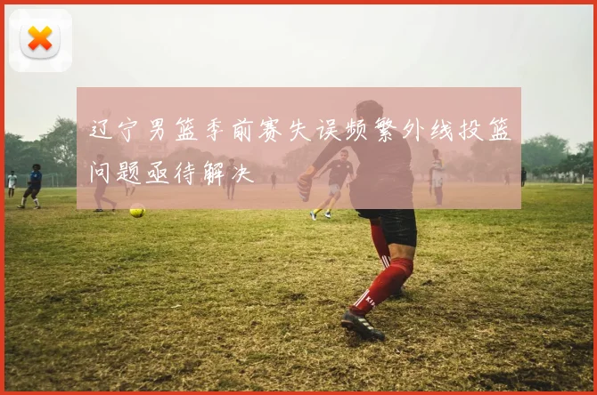 辽宁男篮季前赛失误频繁外线投篮问题亟待解决