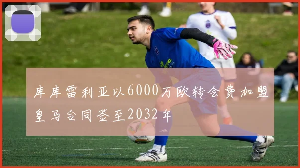 库库雷利亚以6000万欧转会费加盟皇马合同签至2032年