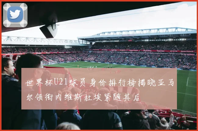 世界杯U21球员身价排行榜揭晓亚马尔领衔内维斯杜埃紧随其后