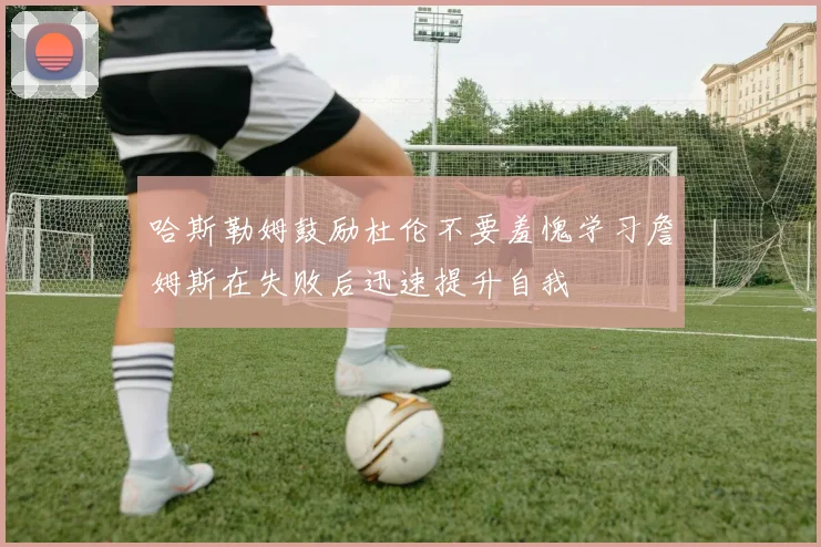 哈斯勒姆鼓励杜伦不要羞愧学习詹姆斯在失败后迅速提升自我