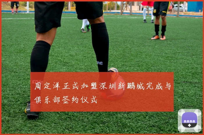 周定洋正式加盟深圳新鹏城完成与俱乐部签约仪式