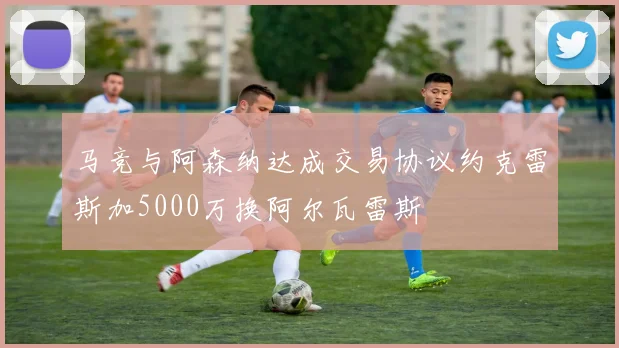 马竞与阿森纳达成交易协议约克雷斯加5000万换阿尔瓦雷斯