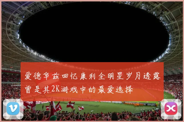 爱德华兹回忆康利全明星岁月透露曾是其2K游戏中的最爱选择