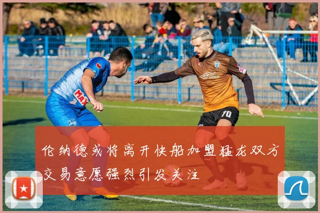 伦纳德或将离开快船加盟猛龙双方交易意愿强烈引发关注
