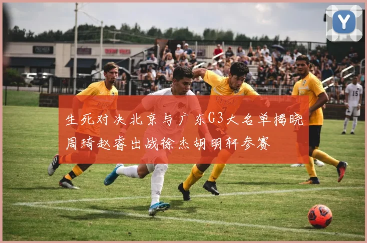 生死对决北京与广东G3大名单揭晓周琦赵睿出战徐杰胡明轩参赛