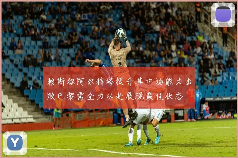 赖斯称阿尔特塔提升其中场能力击败巴黎需全力以赴展现最佳状态