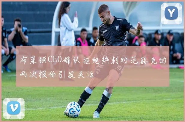 布莱顿CEO确认拒绝热刺对范赫克的两次报价引发关注
