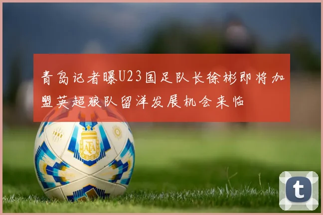 青岛记者曝U23国足队长徐彬即将加盟英超狼队留洋发展机会来临