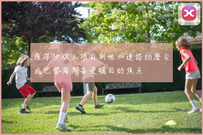 陈芋汐双人项目训练加速搭档磨合成巴黎周期备受瞩目的焦点