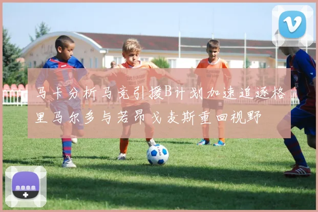 马卡分析马竞引援B计划加速追逐格里马尔多与若昂戈麦斯重回视野
