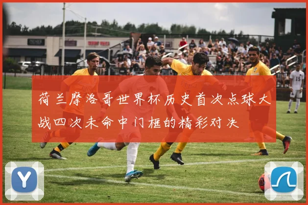 荷兰摩洛哥世界杯历史首次点球大战四次未命中门框的精彩对决
