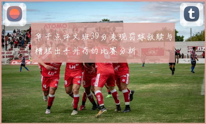 华子点评文班39分表现罚球救赎与糟糕出手并存的比赛分析