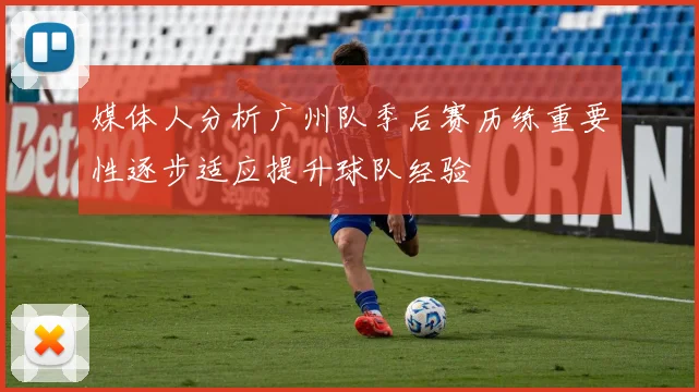 媒体人分析广州队季后赛历练重要性逐步适应提升球队经验