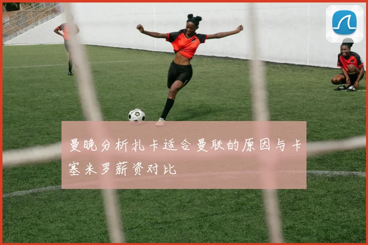 曼晚分析扎卡适合曼联的原因与卡塞米罗薪资对比