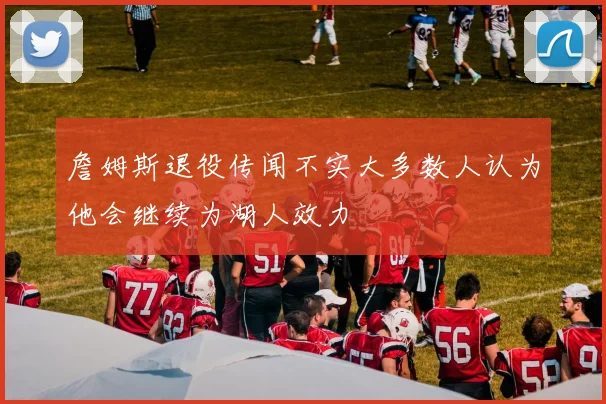 詹姆斯退役传闻不实大多数人认为他会继续为湖人效力