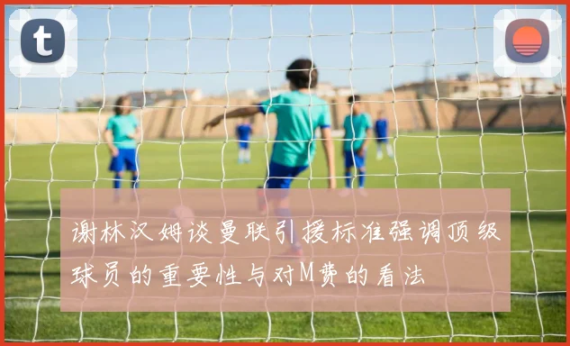 谢林汉姆谈曼联引援标准强调顶级球员的重要性与对M费的看法