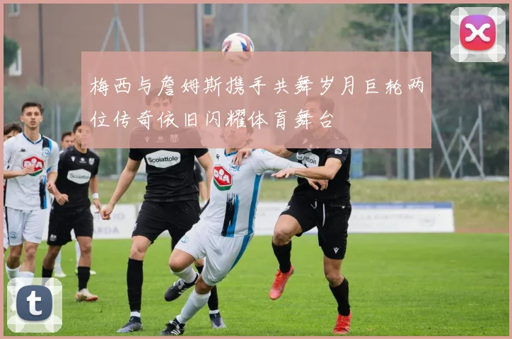 梅西与詹姆斯携手共舞岁月巨轮两位传奇依旧闪耀体育舞台