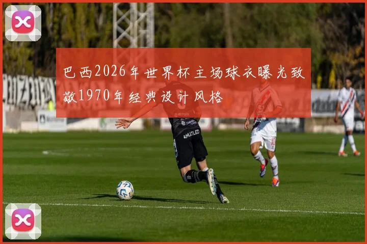 巴西2026年世界杯主场球衣曝光致敬1970年经典设计风格