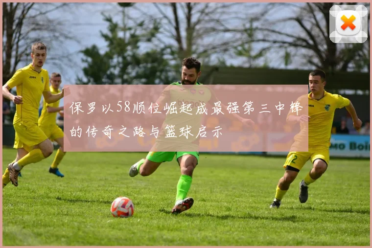保罗以58顺位崛起成最强第三中锋的传奇之路与篮球启示