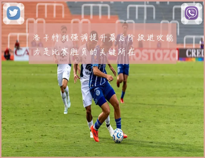 洛卡特利强调提升最后阶段进攻能力是比赛胜负的关键所在