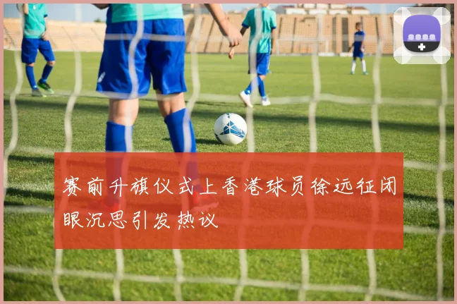 赛前升旗仪式上香港球员徐远征闭眼沉思引发热议